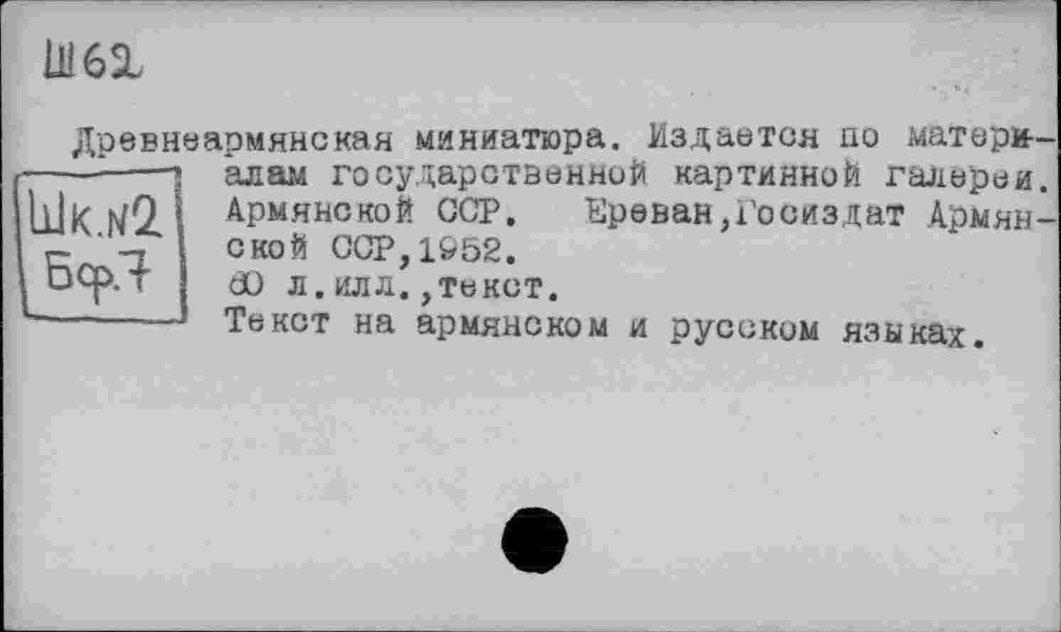 ﻿U! 61
Древнеармянская миниатюра. Издается по матери—
Ык.н2 Бер
алам государственной картинной галереи. Армянской GCP. Ереван,Госиздат Армянской ССР,1952.
dü л. илл.,текст.
Текст на армянском и русском языках.